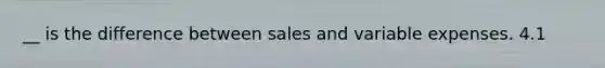 __ is the difference between sales and variable expenses. 4.1