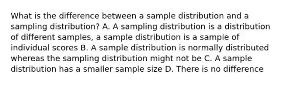 What is the difference between a sample distribution and a sampling distribution? A. A sampling distribution is a distribution of different samples, a sample distribution is a sample of individual scores B. A sample distribution is normally distributed whereas the sampling distribution might not be C. A sample distribution has a smaller sample size D. There is no difference