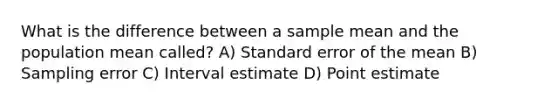 What is the difference between a sample mean and the population mean called? A) Standard error of the mean B) Sampling error C) Interval estimate D) Point estimate