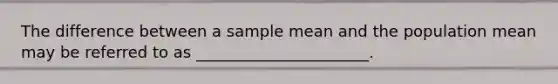 The difference between a sample mean and the population mean may be referred to as ______________________.