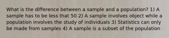 What is the difference between a sample and a population? 1) A sample has to be less that 50 2) A sample involves object while a population involves the study of individuals 3) Statistics can only be made from samples 4) A sample is a subset of the population