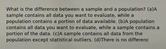 What is the difference between a sample and a population? (a)A sample contains all data you want to evaluate, while a population contains a portion of data available. (b)A population contains all data you want to evaluate, while a sample contains a portion of the data. (c)A sample contains all data from the population except statistical outliers. (d)There is no differenc