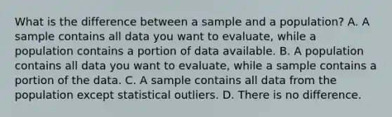 What is the difference between a sample and a population? A. A sample contains all data you want to evaluate, while a population contains a portion of data available. B. A population contains all data you want to evaluate, while a sample contains a portion of the data. C. A sample contains all data from the population except statistical outliers. D. There is no difference.