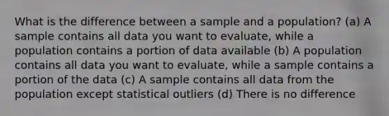 What is the difference between a sample and a population? (a) A sample contains all data you want to evaluate, while a population contains a portion of data available (b) A population contains all data you want to evaluate, while a sample contains a portion of the data (c) A sample contains all data from the population except statistical outliers (d) There is no difference