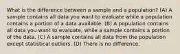 What is the difference between a sample and a population? (A) A sample contains all data you want to evaluate while a population contains a portion of a data available. (B) A population contains all data you want to evaluate, while a sample contains a portion of the data. (C) A sample contains all data from the population except statistical outliers. (D) There is no difference.