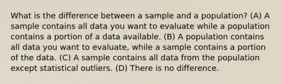 What is the difference between a sample and a population? (A) A sample contains all data you want to evaluate while a population contains a portion of a data available. (B) A population contains all data you want to evaluate, while a sample contains a portion of the data. (C) A sample contains all data from the population except statistical outliers. (D) There is no difference.