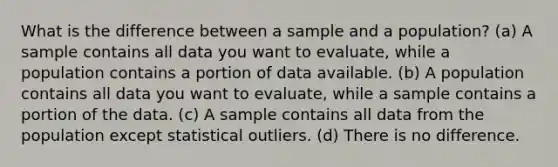 What is the difference between a sample and a population? (a) A sample contains all data you want to evaluate, while a population contains a portion of data available. (b) A population contains all data you want to evaluate, while a sample contains a portion of the data. (c) A sample contains all data from the population except statistical outliers. (d) There is no difference.