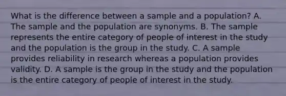 What is the difference between a sample and a population? A. The sample and the population are synonyms. B. The sample represents the entire category of people of interest in the study and the population is the group in the study. C. A sample provides reliability in research whereas a population provides validity. D. A sample is the group in the study and the population is the entire category of people of interest in the study.