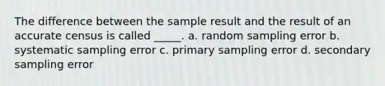 The difference between the sample result and the result of an accurate census is called _____. a. random sampling error b. systematic sampling error c. primary sampling error d. secondary sampling error