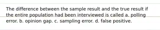 The difference between the sample result and the true result if the entire population had been interviewed is called a. polling error. b. opinion gap. c. sampling error. d. false positive.