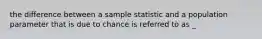 the difference between a sample statistic and a population parameter that is due to chance is referred to as _