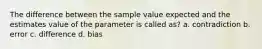 The difference between the sample value expected and the estimates value of the parameter is called as? a. contradiction b. error c. difference d. bias