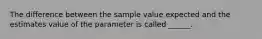 The difference between the sample value expected and the estimates value of the parameter is called ______.