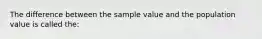 The difference between the sample value and the population value is called the: