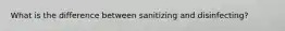 What is the difference between sanitizing and disinfecting?