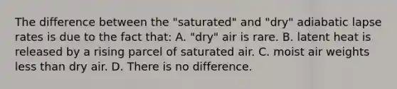 The difference between the "saturated" and "dry" adiabatic lapse rates is due to the fact that: A. "dry" air is rare. B. latent heat is released by a rising parcel of saturated air. C. moist air weights <a href='https://www.questionai.com/knowledge/k7BtlYpAMX-less-than' class='anchor-knowledge'>less than</a> dry air. D. There is no difference.