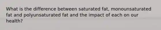 What is the difference between saturated fat, monounsaturated fat and polyunsaturated fat and the impact of each on our health?