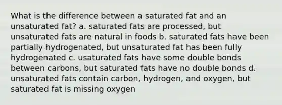 What is the difference between a saturated fat and an unsaturated fat? a. saturated fats are processed, but unsaturated fats are natural in foods b. saturated fats have been partially hydrogenated, but unsaturated fat has been fully hydrogenated c. usaturated fats have some double bonds between carbons, but saturated fats have no double bonds d. unsaturated fats contain carbon, hydrogen, and oxygen, but saturated fat is missing oxygen