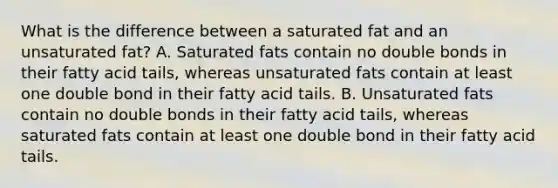 What is the difference between a saturated fat and an unsaturated fat? A. Saturated fats contain no double bonds in their fatty acid tails, whereas unsaturated fats contain at least one double bond in their fatty acid tails. B. Unsaturated fats contain no double bonds in their fatty acid tails, whereas saturated fats contain at least one double bond in their fatty acid tails.