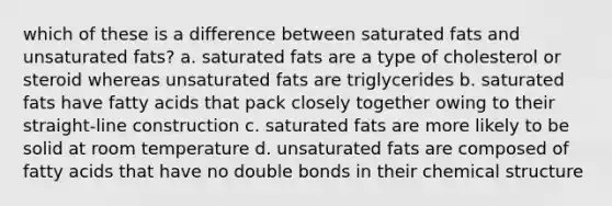 which of these is a difference between saturated fats and unsaturated fats? a. saturated fats are a type of cholesterol or steroid whereas unsaturated fats are triglycerides b. saturated fats have fatty acids that pack closely together owing to their straight-line construction c. saturated fats are more likely to be solid at room temperature d. unsaturated fats are composed of fatty acids that have no double bonds in their chemical structure