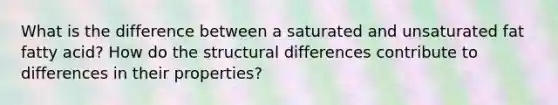 What is the difference between a saturated and unsaturated fat fatty acid? How do the structural differences contribute to differences in their properties?