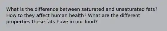 What is the difference between saturated and unsaturated fats? How to they affect human health? What are the different properties these fats have in our food?