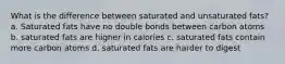 What is the difference between saturated and unsaturated fats? a. Saturated fats have no double bonds between carbon atoms b. saturated fats are higher in calories c. saturated fats contain more carbon atoms d. saturated fats are harder to digest