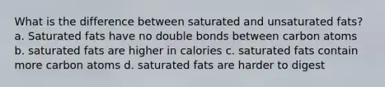 What is the difference between saturated and unsaturated fats? a. Saturated fats have no double bonds between carbon atoms b. saturated fats are higher in calories c. saturated fats contain more carbon atoms d. saturated fats are harder to digest