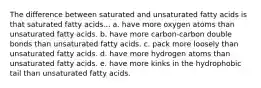 The difference between saturated and unsaturated fatty acids is that saturated fatty acids... a. have more oxygen atoms than unsaturated fatty acids. b. have more carbon-carbon double bonds than unsaturated fatty acids. c. pack more loosely than unsaturated fatty acids. d. have more hydrogen atoms than unsaturated fatty acids. e. have more kinks in the hydrophobic tail than unsaturated fatty acids.