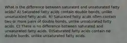 What is the difference between saturated and unsaturated fatty acids? A) Saturated fatty acids contain double bonds, unlike unsaturated fatty acids. B) Saturated fatty acids often contain two or more pairs of double bonds, unlike unsaturated fatty acids. C) There is no difference between saturated and unsaturated fatty acids. D)Saturated fatty acids contain no double bonds, unlike unsaturated fatty acids.