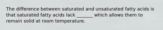 The difference between saturated and unsaturated fatty acids is that saturated fatty acids lack _______ which allows them to remain solid at room temperature.