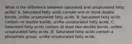 What is the difference between saturated and unsaturated fatty acids? A. Saturated fatty acids contain one or more double bonds, unlike unsaturated fatty acids. B. Saturated fatty acids contain no double bonds, unlike unsaturated fatty acids. C. Saturated fatty acids contain at least two double bonds, unlike unsaturated fatty acids. D. Saturated fatty acids contain a phosphate group, unlike unsaturated fatty acids.