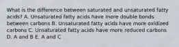 What is the difference between saturated and unsaturated fatty acids? A. Unsaturated fatty acids have more double bonds between carbons B. Unsaturated fatty acids have more oxidized carbons C. Unsaturated fatty acids have more reduced carbons D. A and B E. A and C