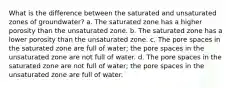 What is the difference between the saturated and unsaturated zones of groundwater? a. The saturated zone has a higher porosity than the unsaturated zone. b. The saturated zone has a lower porosity than the unsaturated zone. c. The pore spaces in the saturated zone are full of water; the pore spaces in the unsaturated zone are not full of water. d. The pore spaces in the saturated zone are not full of water; the pore spaces in the unsaturated zone are full of water.