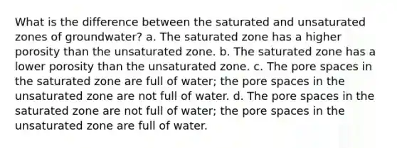 What is the difference between the saturated and unsaturated zones of groundwater? a. The saturated zone has a higher porosity than the unsaturated zone. b. The saturated zone has a lower porosity than the unsaturated zone. c. The pore spaces in the saturated zone are full of water; the pore spaces in the unsaturated zone are not full of water. d. The pore spaces in the saturated zone are not full of water; the pore spaces in the unsaturated zone are full of water.