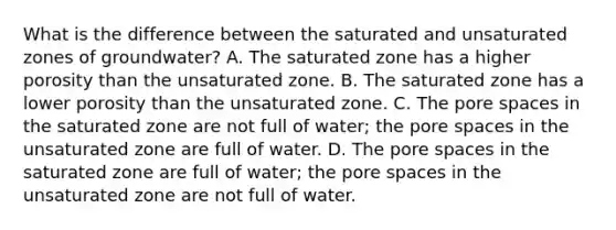 What is the difference between the saturated and unsaturated zones of groundwater? A. The saturated zone has a higher porosity than the unsaturated zone. B. The saturated zone has a lower porosity than the unsaturated zone. C. The pore spaces in the saturated zone are not full of water; the pore spaces in the unsaturated zone are full of water. D. The pore spaces in the saturated zone are full of water; the pore spaces in the unsaturated zone are not full of water.