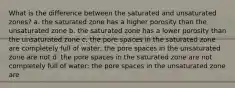 What is the difference between the saturated and unsaturated zones? a. the saturated zone has a higher porosity than the unsaturated zone b. the saturated zone has a lower porosity than the unsaturated zone c. the pore spaces in the saturated zone are completely full of water; the pore spaces in the unsaturated zone are not d. the pore spaces in the saturated zone are not completely full of water; the pore spaces in the unsaturated zone are