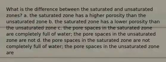 What is the difference between the saturated and unsaturated zones? a. the saturated zone has a higher porosity than the unsaturated zone b. the saturated zone has a lower porosity than the unsaturated zone c. the pore spaces in the saturated zone are completely full of water; the pore spaces in the unsaturated zone are not d. the pore spaces in the saturated zone are not completely full of water; the pore spaces in the unsaturated zone are