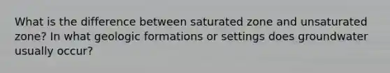 What is the difference between saturated zone and unsaturated zone? In what geologic formations or settings does groundwater usually occur?