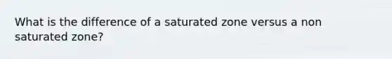 What is the difference of a saturated zone versus a non saturated zone?