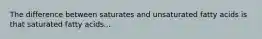 The difference between saturates and unsaturated fatty acids is that saturated fatty acids...