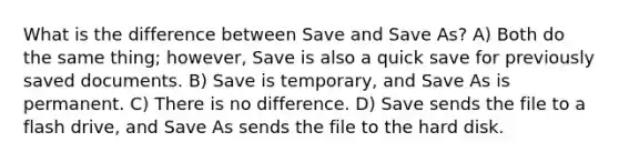 What is the difference between Save and Save As? A) Both do the same thing; however, Save is also a quick save for previously saved documents. B) Save is temporary, and Save As is permanent. C) There is no difference. D) Save sends the file to a flash drive, and Save As sends the file to the hard disk.