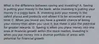 What is the difference between saving and investing? A. Saving is putting your money in the bank, while investing is putting your money in a piggy bank. B. Investing puts your money in the safest places and products and allows it to be accessed at any time. C. When you invest you have a greater chance of losing your money than when you save it, but there is also the potential for greater rewards. D. Saving is when you place money into one area of financial growth within the stock market, investing is when you put money into a diverse portfolio of areas with potential for financial growth.