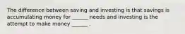 The difference between saving and investing is that savings is accumulating money for ______ needs and investing is the attempt to make money ______ .