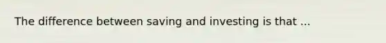 The difference between saving and investing is that ...
