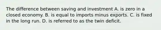 The difference between saving and investment A. is zero in a closed economy. B. is equal to imports minus exports. C. is fixed in the long run. D. is referred to as the twin deficit.