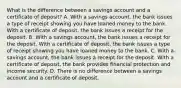 What is the difference between a savings account and a certificate of deposit? A. With a savings account, the bank issues a type of receipt showing you have loaned money to the bank. With a certificate of deposit, the bank issues a receipt for the deposit. B. With a savings account, the bank issues a receipt for the deposit. With a certificate of deposit, the bank issues a type of receipt showing you have loaned money to the bank. C. With a savings account, the bank issues a receipt for the deposit. With a certificate of deposit, the bank provides financial protection and income security. D. There is no difference between a savings account and a certificate of deposit.