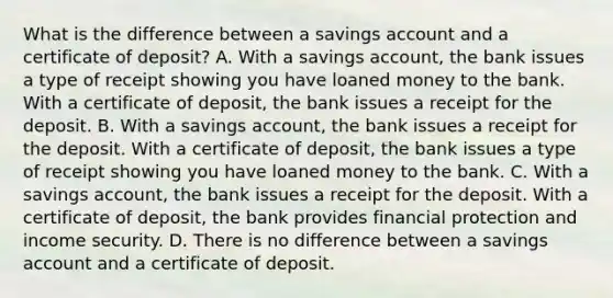 What is the difference between a savings account and a certificate of deposit? A. With a savings account, the bank issues a type of receipt showing you have loaned money to the bank. With a certificate of deposit, the bank issues a receipt for the deposit. B. With a savings account, the bank issues a receipt for the deposit. With a certificate of deposit, the bank issues a type of receipt showing you have loaned money to the bank. C. With a savings account, the bank issues a receipt for the deposit. With a certificate of deposit, the bank provides financial protection and income security. D. There is no difference between a savings account and a certificate of deposit.