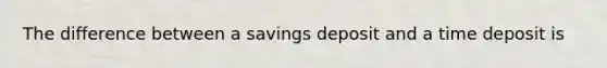 The difference between a savings deposit and a time deposit is