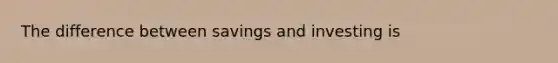 The difference between savings and investing is